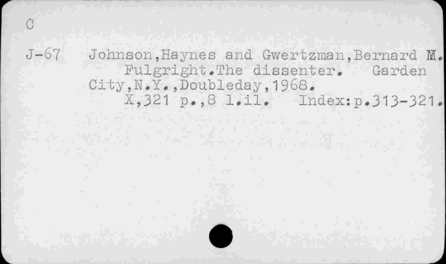 ﻿c
J-67
Johnson,Haynes and Gwertzman,Bernard M
Fulgright.The dissenter. Garden
City,N.Y.,Doubleday,1968.
X,321 p.,8 l.il. Index:p.313-321